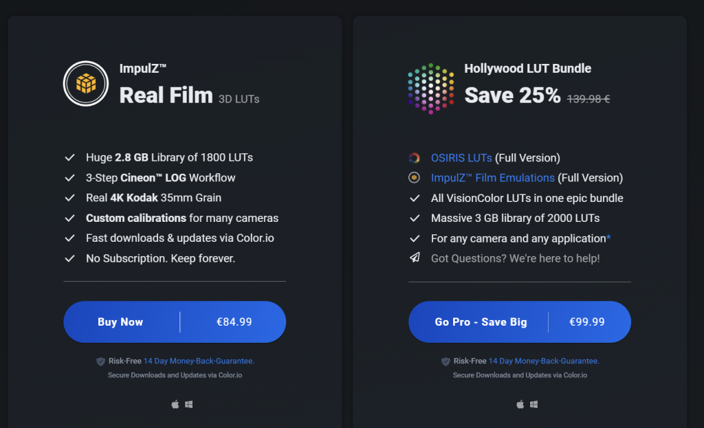 V 
V 
V 
ImpulZW 
Real Film 
3D LUTs 
Huge 2.8 GB Library of 1800 LUTs 
3-Step Cineonw LOG Workflow 
Real 4K Kodak 35mm Grain 
Custom calibrations for many cameras 
Fast downloads & updates via Color.io 
NO Subscription. Keep forever. 
v 
Hollywood LUT Bundle 
Save 25% 
(Full Version) 
OSIRIS LUTs 
ImpulZW Film Emulations (Full Version) 
All VisionColor LUTs in one epic bundle 
Massive 3 GB library of 2000 LUTS 
For any camera and any application* 
Got Questions? We're here to help! 
Buy Now 
€84.99 
Go Pro - Save Big 
€99.99 
•e Risk-Free 14 Day 
Secure and via Color, io 
•e Risk-Free Day 
Secure and via Color, io 