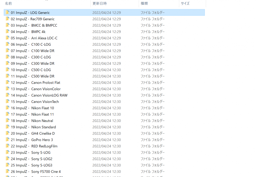 ILN 
ILN 
ILN 
01 Impur 
LOG Generic 
02 ImpulZ - Rec709 Generic 
03 ImpulZ 
- BMCC & BMPCC 
04 ImpulZ 
BMPC 4k 
05 ImpulZ- Arri Alexa LOC-C 
06 ImpulZ 
- C-LOG 
07 Impur - CIOO WideDR 
08 ImpulZ 
- COO C-LOG 
09 ImpulZ 
- C300 WideDR 
10 Impulz 
C500 C-LOG 
II ImpulZ 
- C500 WideDR 
12 ImpulZ- Canon Prolost Flat 
13 Impulz 
• Canon VisionColor 
14 ImpulZ 
- Canon VisionLOG RAW 
15 ImpulZ- Canon VisionTech 
16 Impur - Nikon Flaat 10 
17 ImpulZ- 
Nikon Flaat I I 
18 ImpulZ- Nikon Neutral 
19 Impur 
Nikon Standard 
20 ImpulZ 
- GH4 Cinelike D 
21 ImpulZ- Gopro Hero 3 
22 Impur 
RED RedLogFilm 
23 ImpulZ - 
Sony S-LOG 
24 ImpulZ 
- Sony S-LOG2 
25 Impulz - 
Sony S-LOG3 
26 ImpulZ - 
Sony FS700 Cine 4 
2022/04/24 12:29 
2022/04/24 12:29 
2022/04/24 12:29 
2022/04/24 12:29 
2022/04/24 12:29 
2022/04/24 12:29 
2022/04/24 12:29 
2022/04/24 12:29 
2022/04/24 12:29 
2022/04/24 12:30 
2022/04/24 12:30 
2022/04/24 12:30 
2022/04/24 12:30 
2022/04/24 12:30 
2022/04/24 12:30 
2022/04/24 12:30 
2022/04/24 12:30 
2022/04/24 12:30 
2022/04/24 12:30 
2022/04/24 12:30 
2022/04/24 12:30 
2022/04/24 12:30 
2022/04/24 12:30 
2022/04/24 12:30 
2022/04/24 12:30 
2022/04/24 12:30 
7*JV5- 
D*JV5- 
D*JV5- 
D*JV5- 
D*JV5- 
D*JV5- 
D*JV5- 
D*JV5- 
D*JV5- 